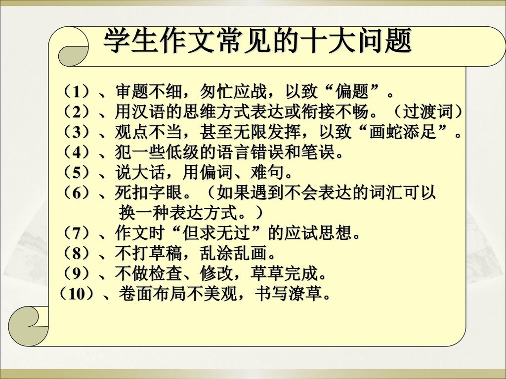 学生作文常见的十大问题 （1）、审题不细，匆忙应战，以致 偏题 。 （2）、用汉语的思维方式表达或衔接不畅。（过渡词） （3）、观点不当，甚至无限发挥，以致 画蛇添足 。 （4）、犯一些低级的语言错误和笔误。