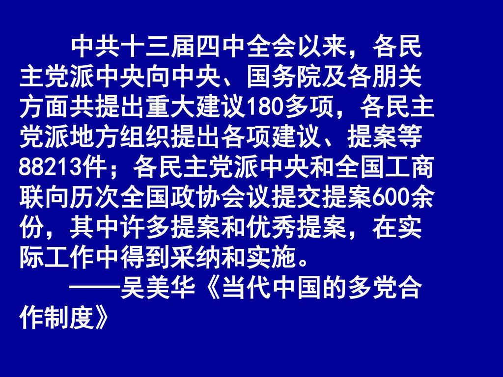 中共十三届四中全会以来，各民主党派中央向中央、国务院及各朋关方面共提出重大建议180多项，各民主党派地方组织提出各项建议、提案等88213件；各民主党派中央和全国工商联向历次全国政协会议提交提案600余份，其中许多提案和优秀提案，在实际工作中得到采纳和实施。