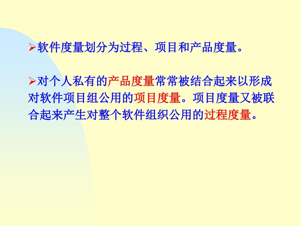 软件度量划分为过程、项目和产品度量。 对个人私有的产品度量常常被结合起来以形成对软件项目组公用的项目度量。项目度量又被联合起来产生对整个软件组织公用的过程度量。