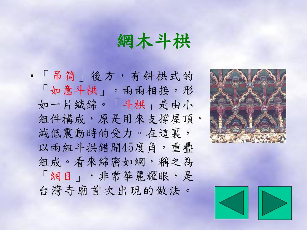 網木斗栱 「吊筒」後方，有斜栱式的「如意斗栱」，兩兩相接，形如一片織錦。「斗栱」是由小組件構成，原是用來支撐屋頂，減低震動時的受力。在這裏，以兩組斗拱錯開45度角，重疊組成。看來綿密如網，稱之為「網目」，非常華麗耀眼，是台灣寺廟首次出現的做法。