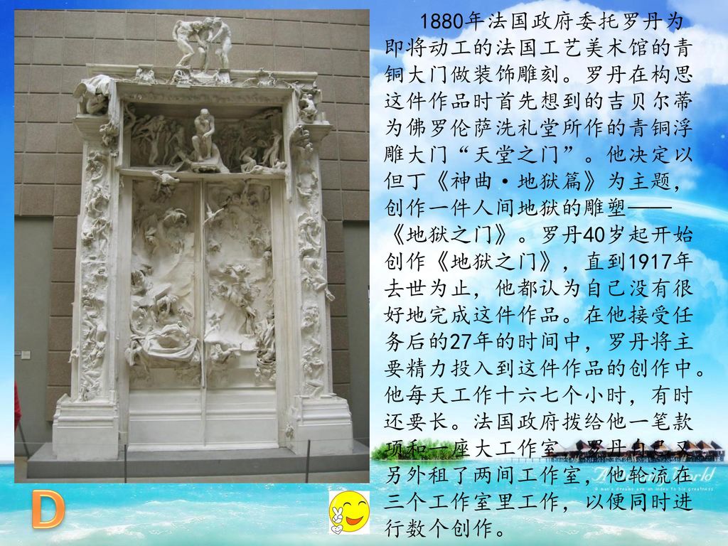 1880年法国政府委托罗丹为即将动工的法国工艺美术馆的青铜大门做装饰雕刻。罗丹在构思这件作品时首先想到的吉贝尔蒂为佛罗伦萨洗礼堂所作的青铜浮雕大门 天堂之门 。他决定以但丁《神曲·地狱篇》为主题，创作一件人间地狱的雕塑——《地狱之门》。罗丹40岁起开始创作《地狱之门》，直到1917年去世为止，他都认为自己没有很好地完成这件作品。在他接受任务后的27年的时间中，罗丹将主要精力投入到这件作品的创作中。他每天工作十六七个小时，有时还要长。法国政府拨给他一笔款项和一座大工作室，罗丹自己又另外租了两间工作室，他轮流在三个工作室里工作，以便同时进行数个创作。