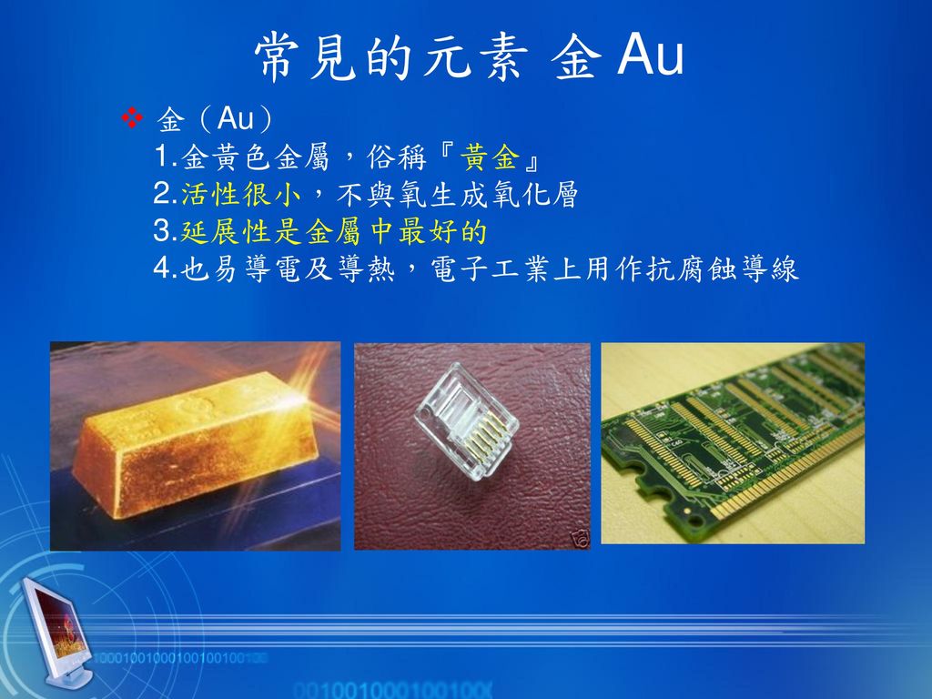 常見的元素 金 Au  金（Au） 1.金黃色金屬，俗稱『黃金』 2.活性很小，不與氧生成氧化層 3.延展性是金屬中最好的 4.也易導電及導熱，電子工業上用作抗腐蝕導線.