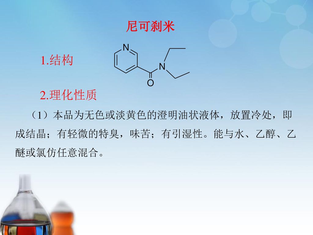 尼可刹米 （1）本品为无色或淡黄色的澄明油状液体，放置冷处，即成结晶；有轻微的特臭，味苦；有引湿性。能与水、乙醇、乙醚或氯仿任意混合。 1.结构 2.理化性质
