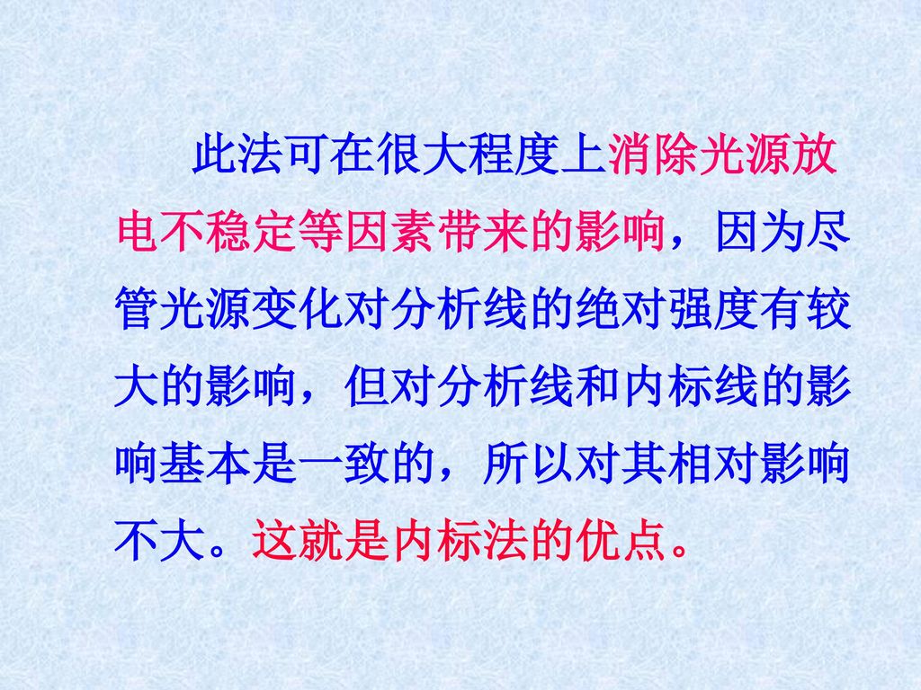 此法可在很大程度上消除光源放电不稳定等因素带来的影响，因为尽管光源变化对分析线的绝对强度有较大的影响，但对分析线和内标线的影响基本是一致的，所以对其相对影响不大。这就是内标法的优点。