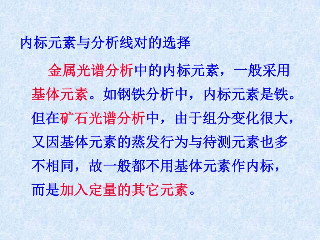 内标元素与分析线对的选择 金属光谱分析中的内标元素，一般采用基体元素。如钢铁分析中，内标元素是铁。但在矿石光谱分析中，由于组分变化很大，又因基体元素的蒸发行为与待测元素也多不相同，故一般都不用基体元素作内标，而是加入定量的其它元素。