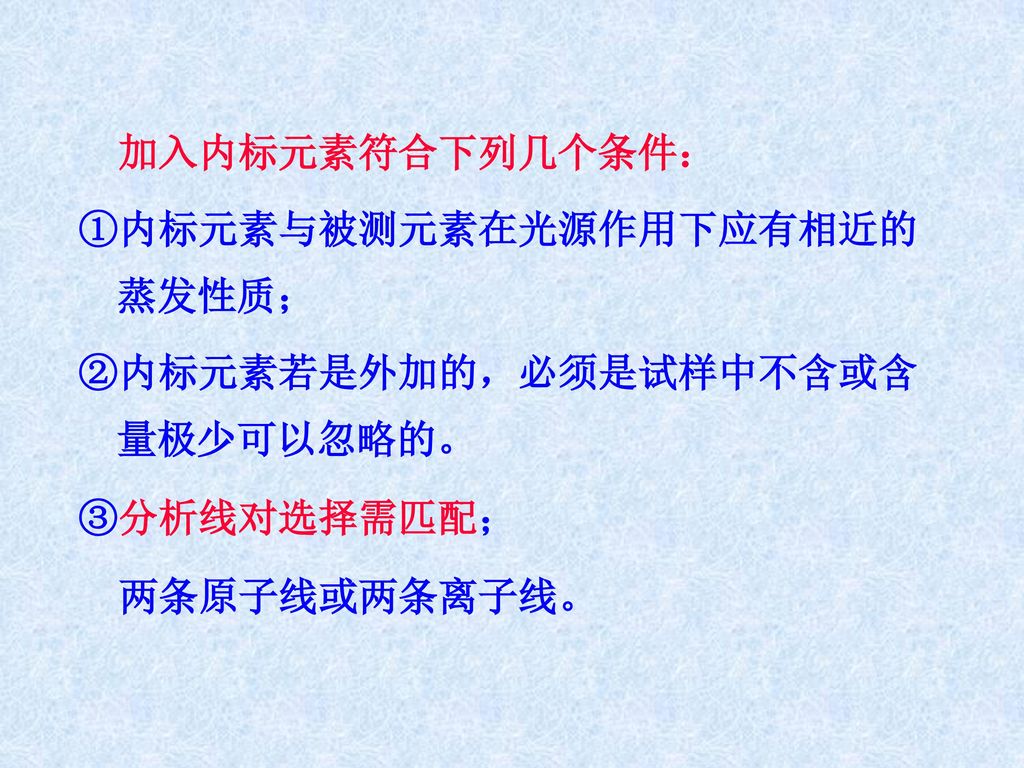 加入内标元素符合下列几个条件： ①内标元素与被测元素在光源作用下应有相近的蒸发性质； ②内标元素若是外加的，必须是试样中不含或含量极少可以忽略的。 ③分析线对选择需匹配； 两条原子线或两条离子线。