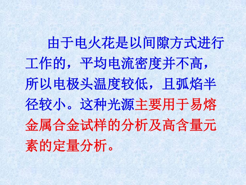 由于电火花是以间隙方式进行工作的，平均电流密度并不高，所以电极头温度较低，且弧焰半径较小。这种光源主要用于易熔金属合金试样的分析及高含量元素的定量分析。