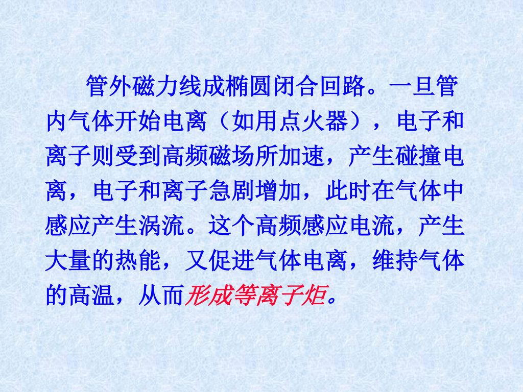 管外磁力线成椭圆闭合回路。一旦管内气体开始电离（如用点火器），电子和离子则受到高频磁场所加速，产生碰撞电离，电子和离子急剧增加，此时在气体中感应产生涡流。这个高频感应电流，产生大量的热能，又促进气体电离，维持气体的高温，从而形成等离子炬。