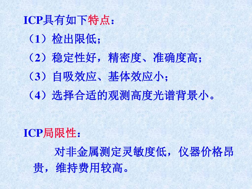 ICP具有如下特点： （1）检出限低； （2）稳定性好，精密度、准确度高； （3）自吸效应、基体效应小； （4）选择合适的观测高度光谱背景小。 ICP局限性： 对非金属测定灵敏度低，仪器价格昂贵，维持费用较高。