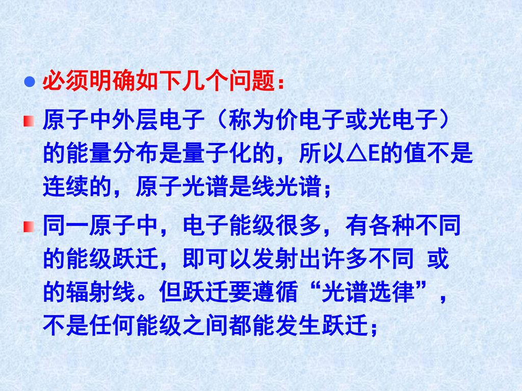 必须明确如下几个问题： 原子中外层电子（称为价电子或光电子）的能量分布是量子化的，所以△E的值不是连续的，原子光谱是线光谱； 同一原子中，电子能级很多，有各种不同的能级跃迁，即可以发射出许多不同 或 的辐射线。但跃迁要遵循 光谱选律 ，不是任何能级之间都能发生跃迁；