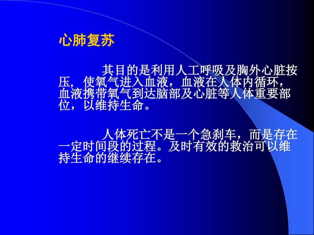 心肺复苏 其目的是利用人工呼吸及胸外心脏按压, 使氧气进入血液，血液在人体内循环，血液携带氧气到达脑部及心脏等人体重要部位，以维持生命。 人体死亡不是一个急刹车，而是存在一定时间段的过程。及时有效的救治可以维持生命的继续存在。