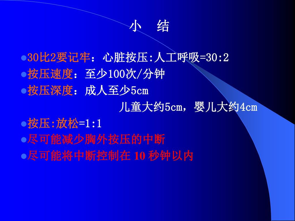 小 结 30比2要记牢：心脏按压:人工呼吸=30:2 按压速度：至少100次/分钟 按压深度：成人至少5cm 儿童大约5cm，婴儿大约4cm