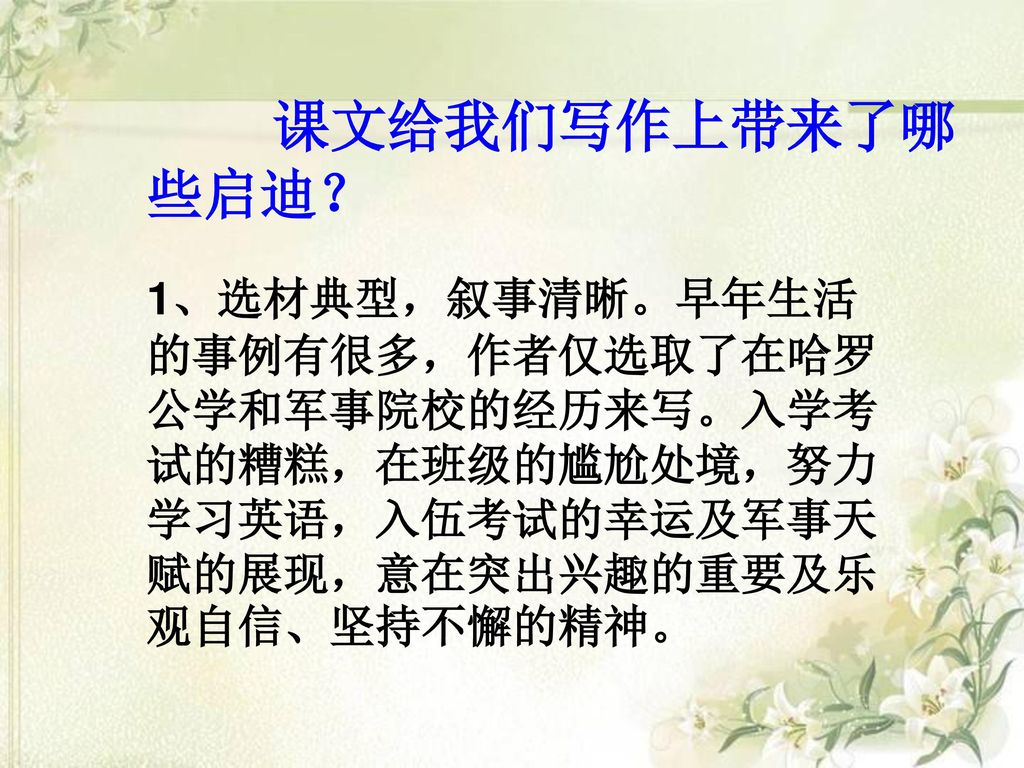 课文给我们写作上带来了哪些启迪？ 1、选材典型，叙事清晰。早年生活的事例有很多，作者仅选取了在哈罗公学和军事院校的经历来写。入学考试的糟糕，在班级的尴尬处境，努力学习英语，入伍考试的幸运及军事天赋的展现，意在突出兴趣的重要及乐观自信、坚持不懈的精神。