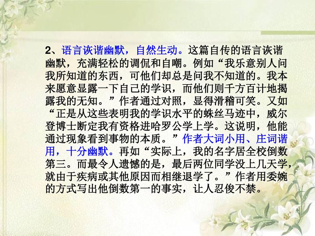 2、语言诙谐幽默，自然生动。这篇自传的语言诙谐幽默，充满轻松的调侃和自嘲。例如 我乐意别人问我所知道的东西，可他们却总是问我不知道的。我本来愿意显露一下自己的学识，而他们则千方百计地揭露我的无知。 作者通过对照，显得滑稽可笑。又如 正是从这些表明我的学识水平的蛛丝马迹中，威尔登博士断定我有资格进哈罗公学上学。这说明，他能通过现象看到事物的本质。 作者大词小用、庄词谐用，十分幽默。再如 实际上，我的名字居全校倒数第三。而最令人遗憾的是，最后两位同学没上几天学，就由于疾病或其他原因而相继退学了。 作者用委婉的方式写出他倒数第一的事实，让人忍俊不禁。