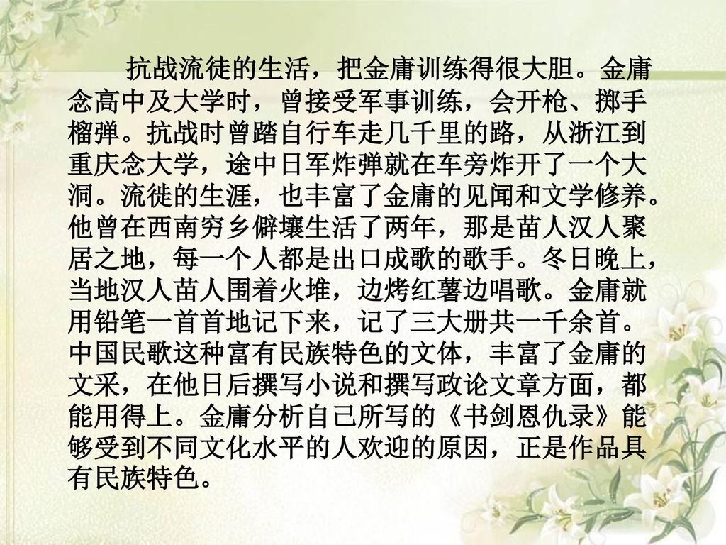 抗战流徒的生活，把金庸训练得很大胆。金庸念高中及大学时，曾接受军事训练，会开枪、掷手榴弹。抗战时曾踏自行车走几千里的路，从浙江到重庆念大学，途中日军炸弹就在车旁炸开了一个大洞。流徙的生涯，也丰富了金庸的见闻和文学修养。他曾在西南穷乡僻壤生活了两年，那是苗人汉人聚居之地，每一个人都是出口成歌的歌手。冬日晚上，当地汉人苗人围着火堆，边烤红薯边唱歌。金庸就用铅笔一首首地记下来，记了三大册共一千余首。中国民歌这种富有民族特色的文体，丰富了金庸的文采，在他日后撰写小说和撰写政论文章方面，都能用得上。金庸分析自己所写的《书剑恩仇录》能够受到不同文化水平的人欢迎的原因，正是作品具有民族特色。