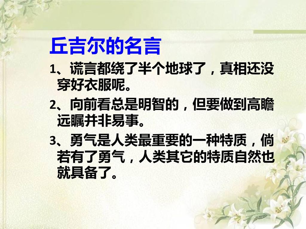 丘吉尔的名言 1、谎言都绕了半个地球了，真相还没穿好衣服呢。 2、向前看总是明智的，但要做到高瞻远瞩并非易事。