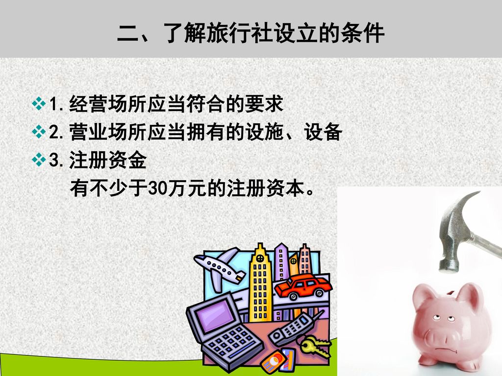 二、了解旅行社设立的条件 1.经营场所应当符合的要求 2.营业场所应当拥有的设施、设备 3.注册资金 有不少于30万元的注册资本。