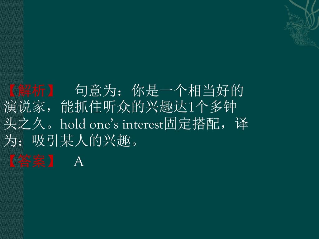 【解析】 句意为：你是一个相当好的演说家，能抓住听众的兴趣达1个多钟头之久。hold one’s interest固定搭配，译为：吸引某人的兴趣。 【答案】 A