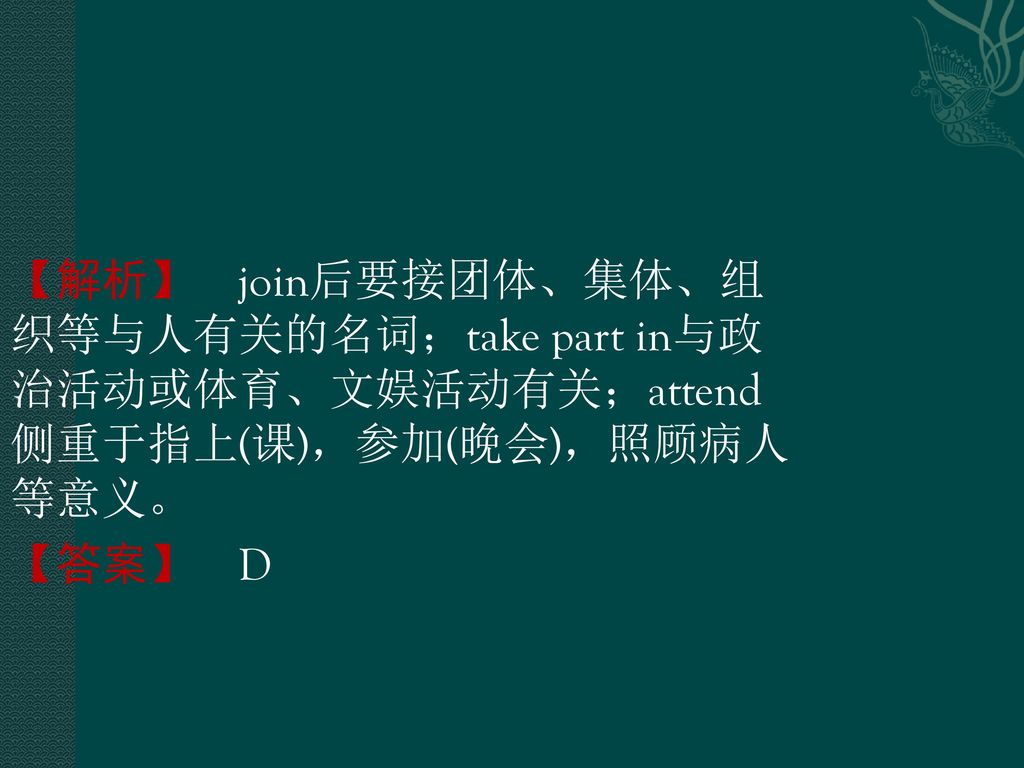 【解析】 join后要接团体、集体、组织等与人有关的名词；take part in与政治活动或体育、文娱活动有关；attend侧重于指上(课)，参加(晚会)，照顾病人等意义。 【答案】 D