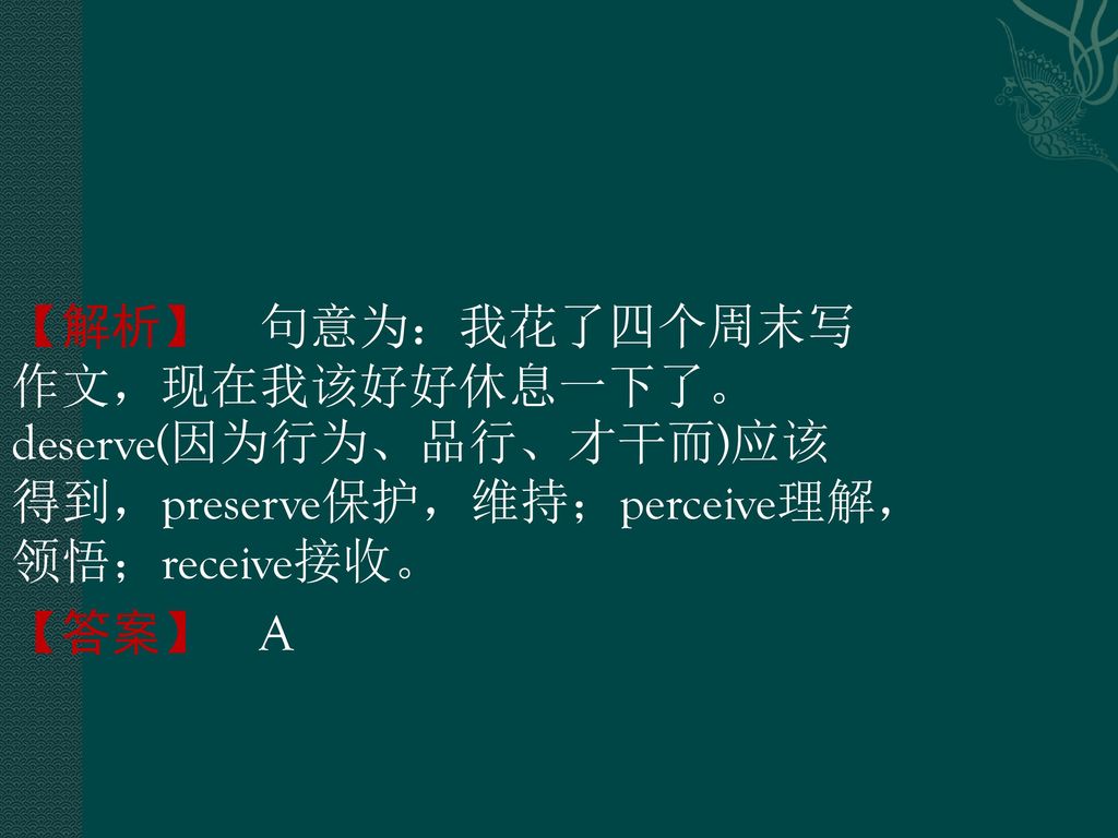 【解析】 句意为：我花了四个周末写作文，现在我该好好休息一下了。deserve(因为行为、品行、才干而)应该得到，preserve保护，维持；perceive理解，领悟；receive接收。 【答案】 A