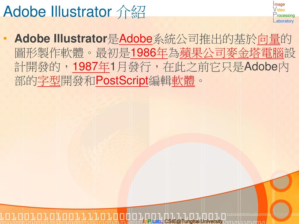 Adobe Illustrator 介紹 Adobe Illustrator是Adobe系統公司推出的基於向量的圖形製作軟體。最初是1986年為蘋果公司麥金塔電腦設計開發的，1987年1月發行，在此之前它只是Adobe內部的字型開發和PostScript編輯軟體。