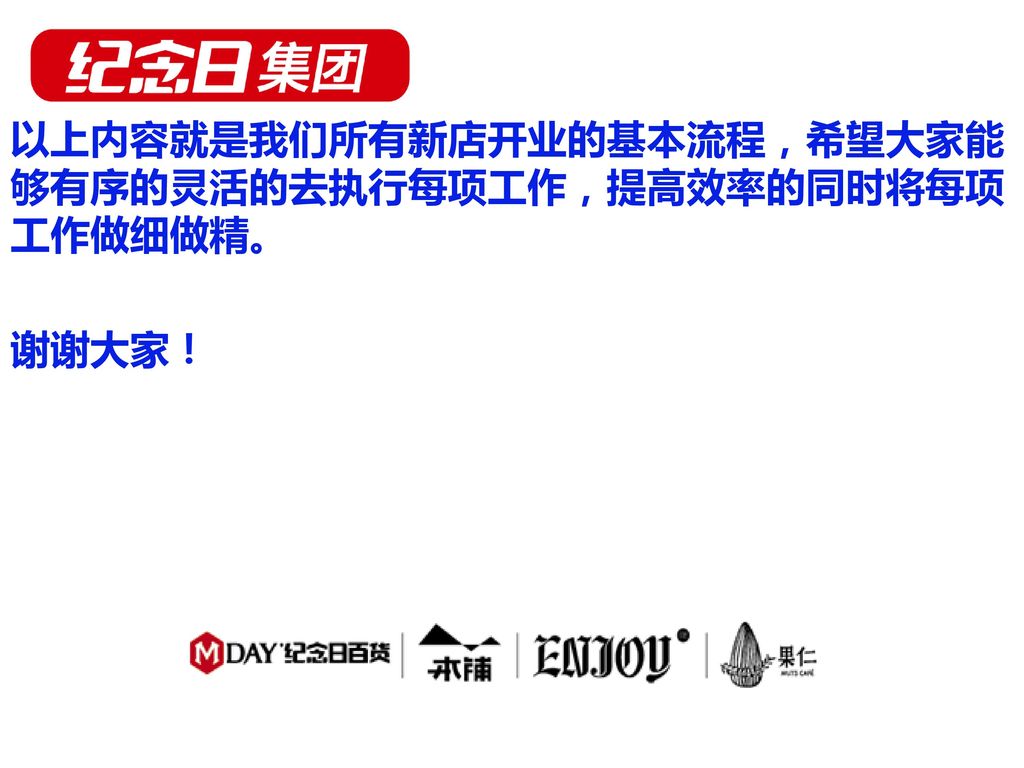 以上内容就是我们所有新店开业的基本流程，希望大家能够有序的灵活的去执行每项工作，提高效率的同时将每项工作做细做精。 谢谢大家！