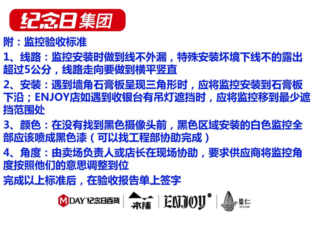 附：监控验收标准 1、线路：监控安装时做到线不外漏，特殊安装坏境下线不的露出超过5公分，线路走向要做到横平竖直 2、安装：遇到墙角石膏板呈现三角形时，应将监控安装到石膏板下沿；ENJOY店如遇到收银台有吊灯遮挡时，应将监控移到最少遮挡范围处 3、颜色：在没有找到黑色摄像头前，黑色区域安装的白色监控全部应该喷成黑色漆（可以找工程部协助完成） 4、角度：由卖场负责人或店长在现场协助，要求供应商将监控角度按照他们的意思调整到位 完成以上标准后，在验收报告单上签字