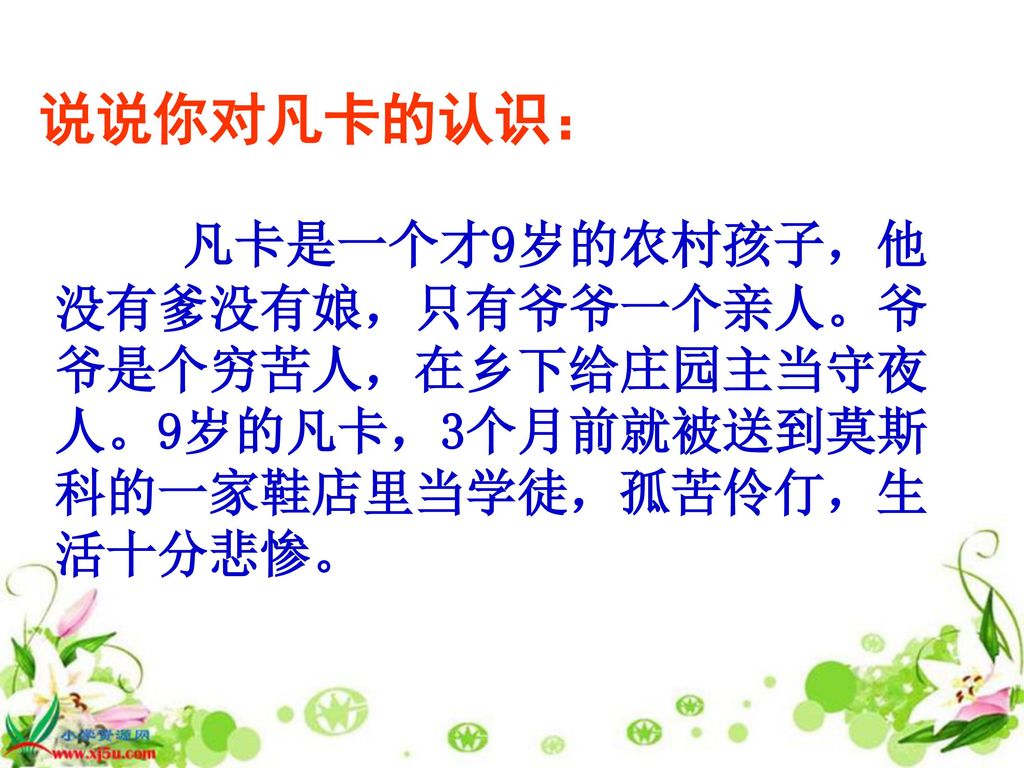 说说你对凡卡的认识： 凡卡是一个才9岁的农村孩子，他没有爹没有娘，只有爷爷一个亲人。爷爷是个穷苦人，在乡下给庄园主当守夜人。9岁的凡卡，3个月前就被送到莫斯科的一家鞋店里当学徒，孤苦伶仃，生活十分悲惨。