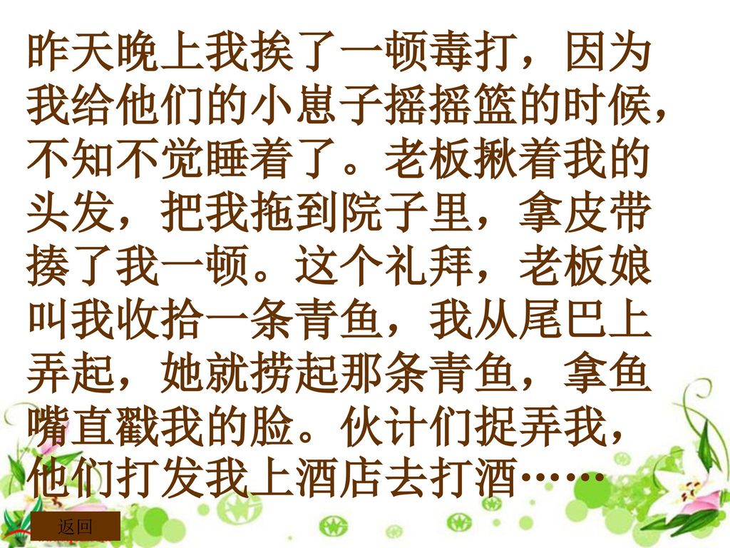 昨天晚上我挨了一顿毒打，因为我给他们的小崽子摇摇篮的时候，不知不觉睡着了。老板揪着我的头发，把我拖到院子里，拿皮带揍了我一顿。这个礼拜，老板娘叫我收拾一条青鱼，我从尾巴上弄起，她就捞起那条青鱼，拿鱼嘴直戳我的脸。伙计们捉弄我，他们打发我上酒店去打酒……