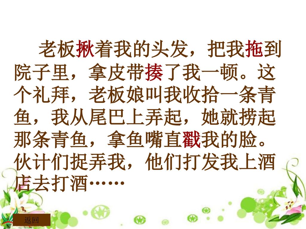 老板揪着我的头发，把我拖到院子里，拿皮带揍了我一顿。这个礼拜，老板娘叫我收拾一条青鱼，我从尾巴上弄起，她就捞起那条青鱼，拿鱼嘴直戳我的脸。伙计们捉弄我，他们打发我上酒店去打酒……