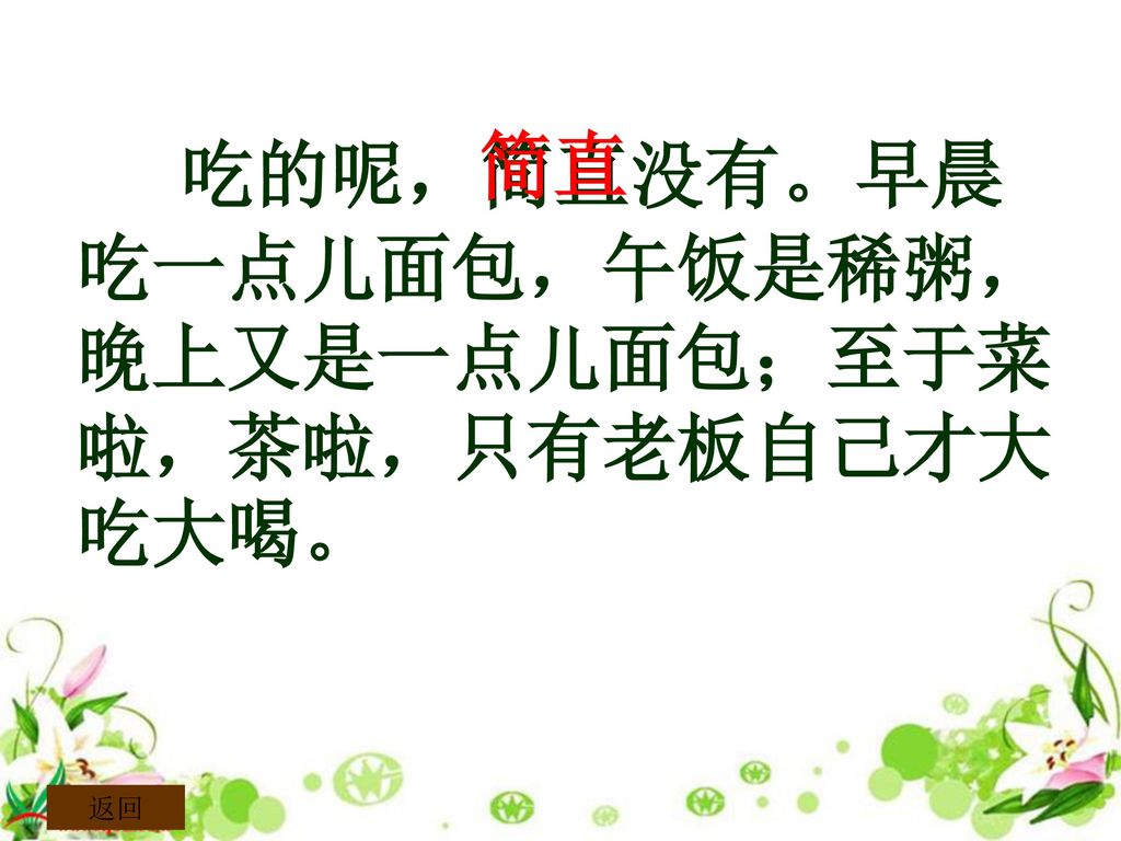 简直 吃的呢，简直没有。早晨吃一点儿面包，午饭是稀粥，晚上又是一点儿面包；至于菜啦，茶啦，只有老板自己才大吃大喝。 返回