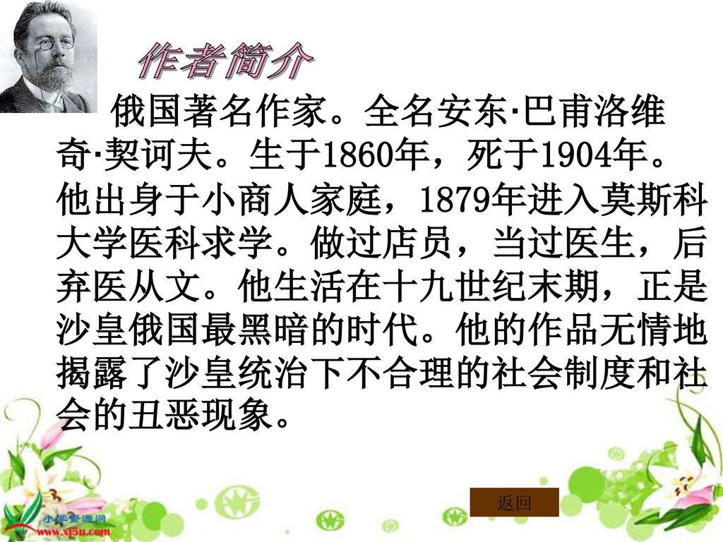 作者简介 俄国著名作家。全名安东·巴甫洛维奇·契诃夫。生于1860年，死于1904年。他出身于小商人家庭，1879年进入莫斯科大学医科求学。做过店员，当过医生，后弃医从文。他生活在十九世纪末期，正是沙皇俄国最黑暗的时代。他的作品无情地揭露了沙皇统治下不合理的社会制度和社会的丑恶现象。