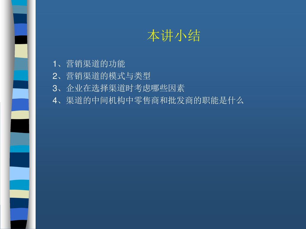 本讲小结 1、营销渠道的功能 2、营销渠道的模式与类型 3、企业在选择渠道时考虑哪些因素 4、渠道的中间机构中零售商和批发商的职能是什么