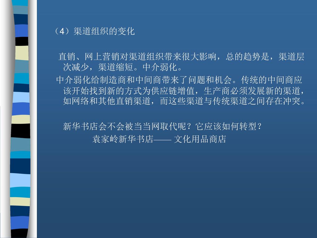 （4）渠道组织的变化 直销、网上营销对渠道组织带来很大影响，总的趋势是，渠道层次减少，渠道缩短。中介弱化。 中介弱化给制造商和中间商带来了问题和机会。传统的中间商应该开始找到新的方式为供应链增值，生产商必须发展新的渠道，如网络和其他直销渠道，而这些渠道与传统渠道之间存在冲突。