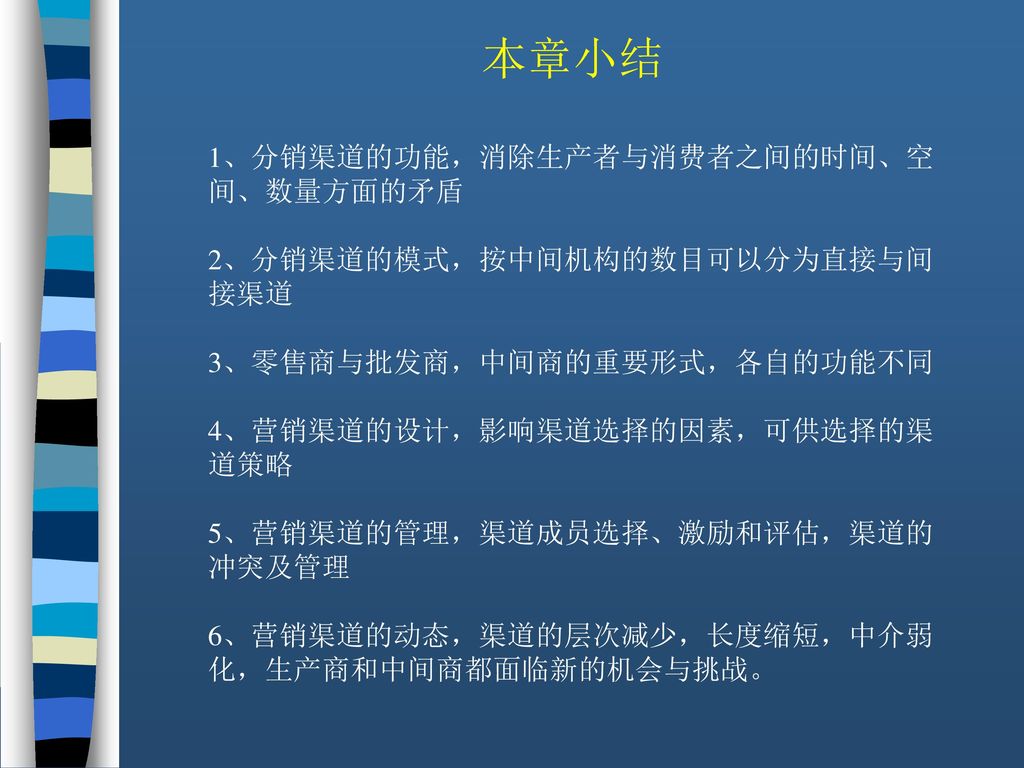 本章小结 1、分销渠道的功能，消除生产者与消费者之间的时间、空间、数量方面的矛盾 2、分销渠道的模式，按中间机构的数目可以分为直接与间接渠道