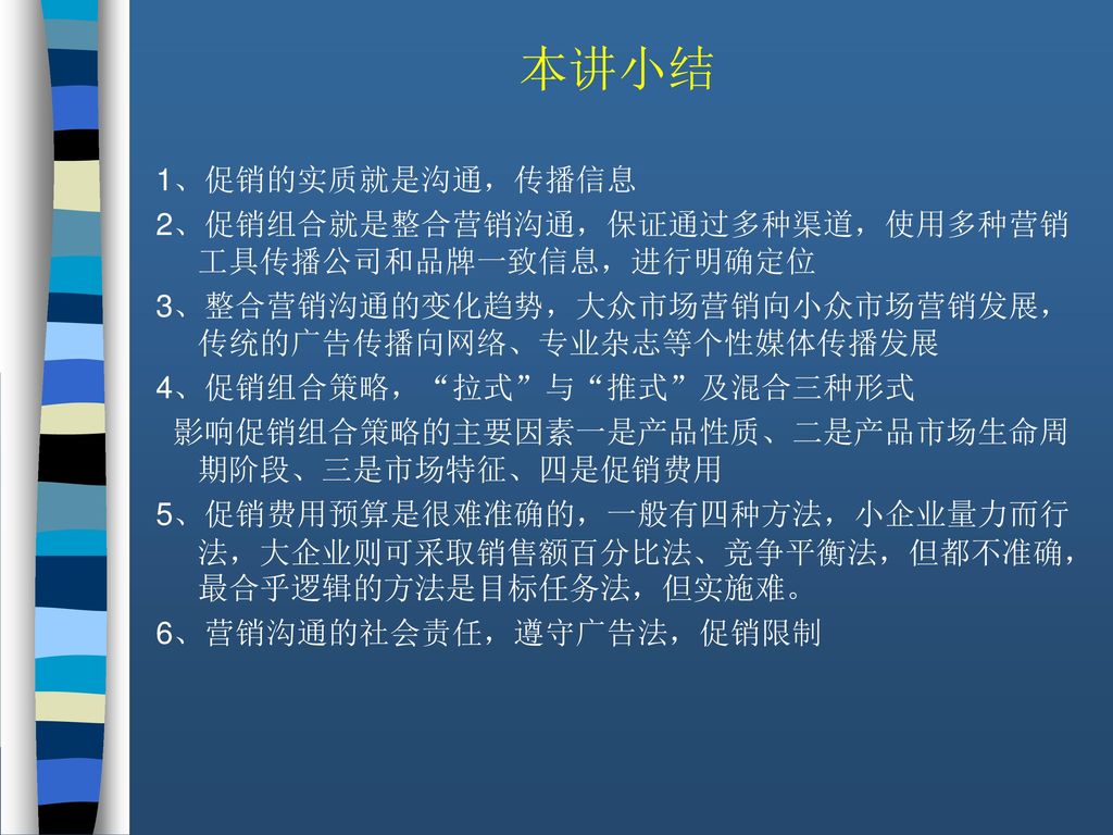 本讲小结 1、促销的实质就是沟通，传播信息. 2、促销组合就是整合营销沟通，保证通过多种渠道，使用多种营销工具传播公司和品牌一致信息，进行明确定位. 3、整合营销沟通的变化趋势，大众市场营销向小众市场营销发展，传统的广告传播向网络、专业杂志等个性媒体传播发展.