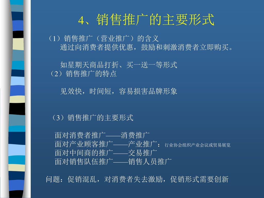 4、销售推广的主要形式 （1）销售推广（营业推广）的含义 通过向消费者提供优惠，鼓励和刺激消费者立即购买。 如星期天商品打折、买一送一等形式