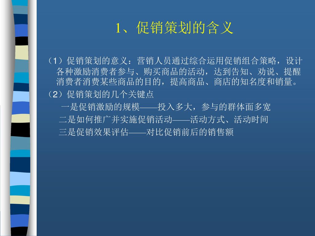 1、促销策划的含义 （1）促销策划的意义：营销人员通过综合运用促销组合策略，设计各种激励消费者参与、购买商品的活动，达到告知、劝说、提醒消费者消费某些商品的目的，提高商品、商店的知名度和销量。 （2）促销策划的几个关键点.