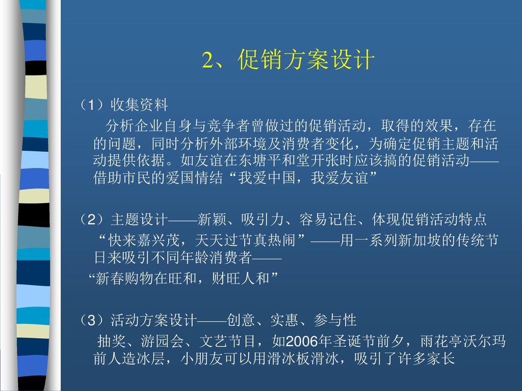 2、促销方案设计 （1）收集资料. 分析企业自身与竞争者曾做过的促销活动，取得的效果，存在的问题，同时分析外部环境及消费者变化，为确定促销主题和活动提供依据。如友谊在东塘平和堂开张时应该搞的促销活动——借助市民的爱国情结 我爱中国，我爱友谊