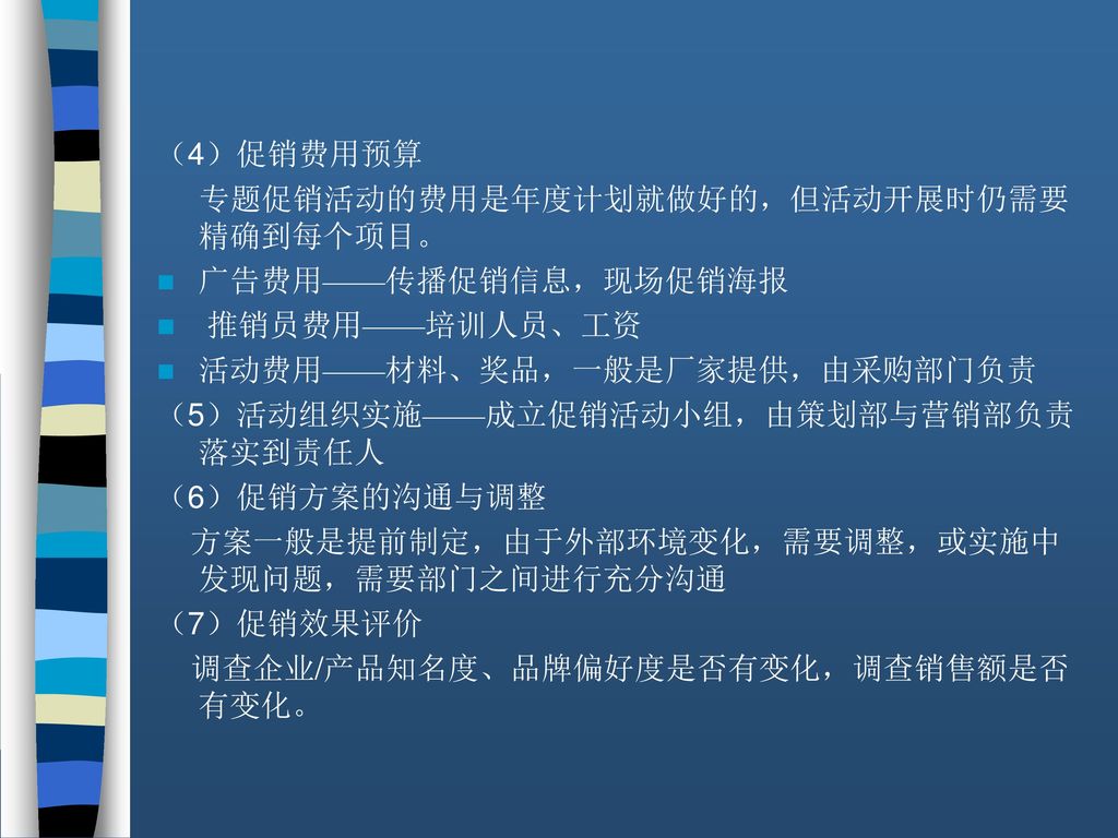 （4）促销费用预算 专题促销活动的费用是年度计划就做好的，但活动开展时仍需要精确到每个项目。 广告费用——传播促销信息，现场促销海报. 推销员费用——培训人员、工资. 活动费用——材料、奖品，一般是厂家提供，由采购部门负责.