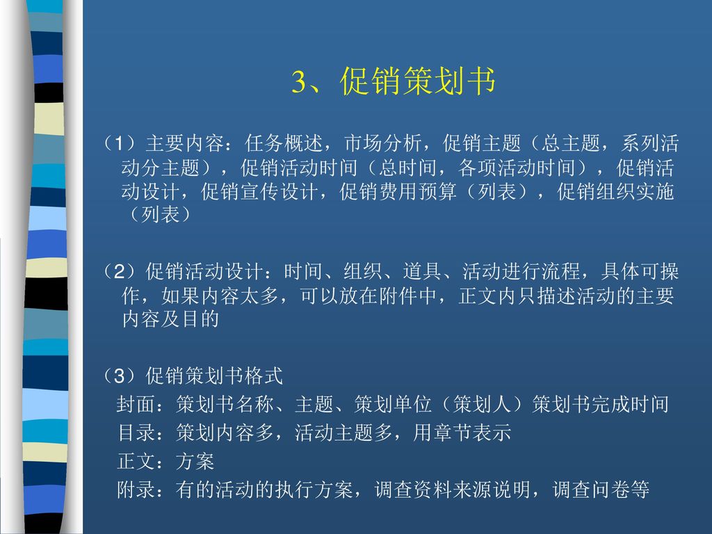 3、促销策划书 （1）主要内容：任务概述，市场分析，促销主题（总主题，系列活动分主题），促销活动时间（总时间，各项活动时间），促销活动设计，促销宣传设计，促销费用预算（列表），促销组织实施（列表）