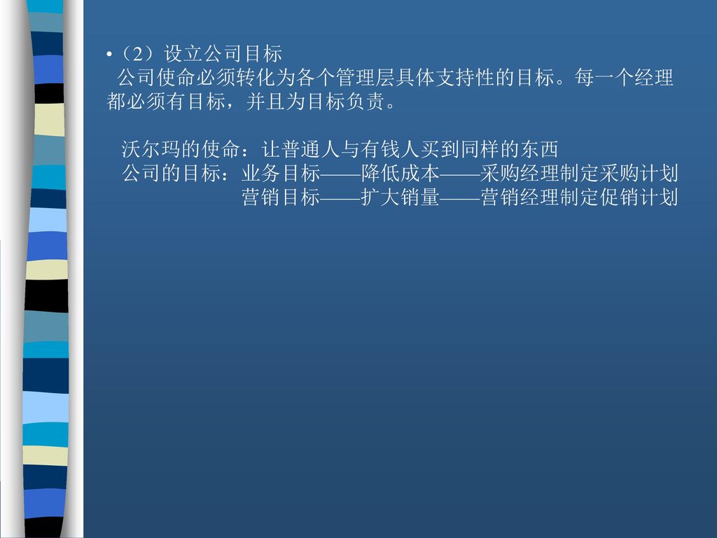 （2）设立公司目标 公司使命必须转化为各个管理层具体支持性的目标。每一个经理都必须有目标，并且为目标负责。 沃尔玛的使命：让普通人与有钱人买到同样的东西. 公司的目标：业务目标——降低成本——采购经理制定采购计划.