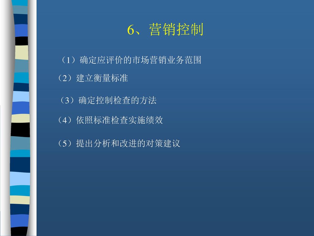 6、营销控制 （1）确定应评价的市场营销业务范围 （2）建立衡量标准 （3）确定控制检查的方法 （4）依照标准检查实施绩效