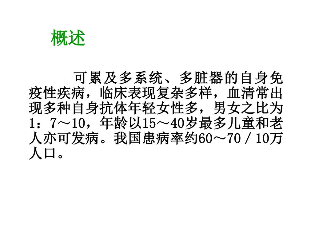 概述 可累及多系统、多脏器的自身免疫性疾病，临床表现复杂多样，血清常出现多种自身抗体年轻女性多，男女之比为1：7～10，年龄以15～40岁最多儿童和老人亦可发病。我国患病率约60～70／10万人口。