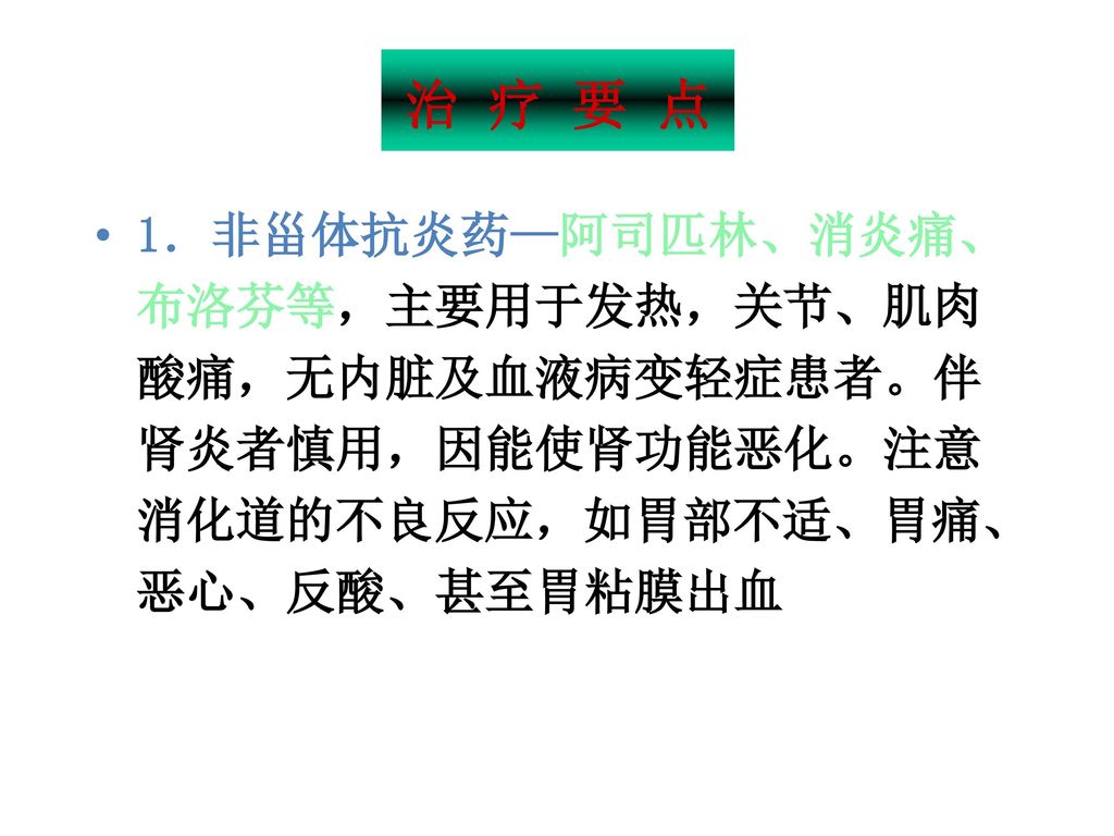 治 疗 要 点 1．非甾体抗炎药—阿司匹林、消炎痛、布洛芬等，主要用于发热，关节、肌肉酸痛，无内脏及血液病变轻症患者。伴肾炎者慎用，因能使肾功能恶化。注意消化道的不良反应，如胃部不适、胃痛、恶心、反酸、甚至胃粘膜出血.