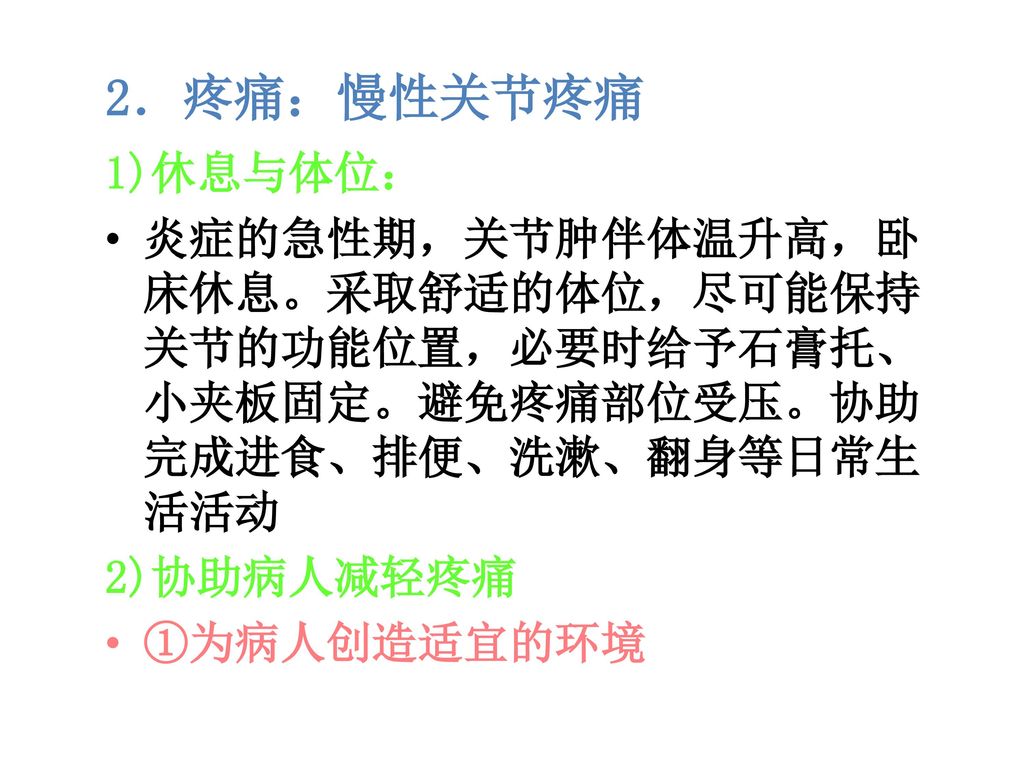 2．疼痛：慢性关节疼痛 1)休息与体位： 炎症的急性期，关节肿伴体温升高，卧床休息。采取舒适的体位，尽可能保持关节的功能位置，必要时给予石膏托、小夹板固定。避免疼痛部位受压。协助完成进食、排便、洗漱、翻身等日常生活活动.