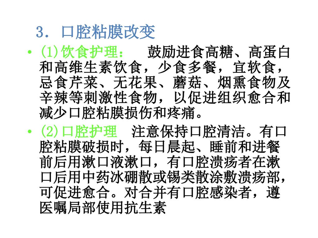 3．口腔粘膜改变 (1)饮食护理： 鼓励进食高糖、高蛋白和高维生素饮食，少食多餐，宜软食，忌食芹菜、无花果、蘑菇、烟熏食物及辛辣等刺激性食物，以促进组织愈合和减少口腔粘膜损伤和疼痛。