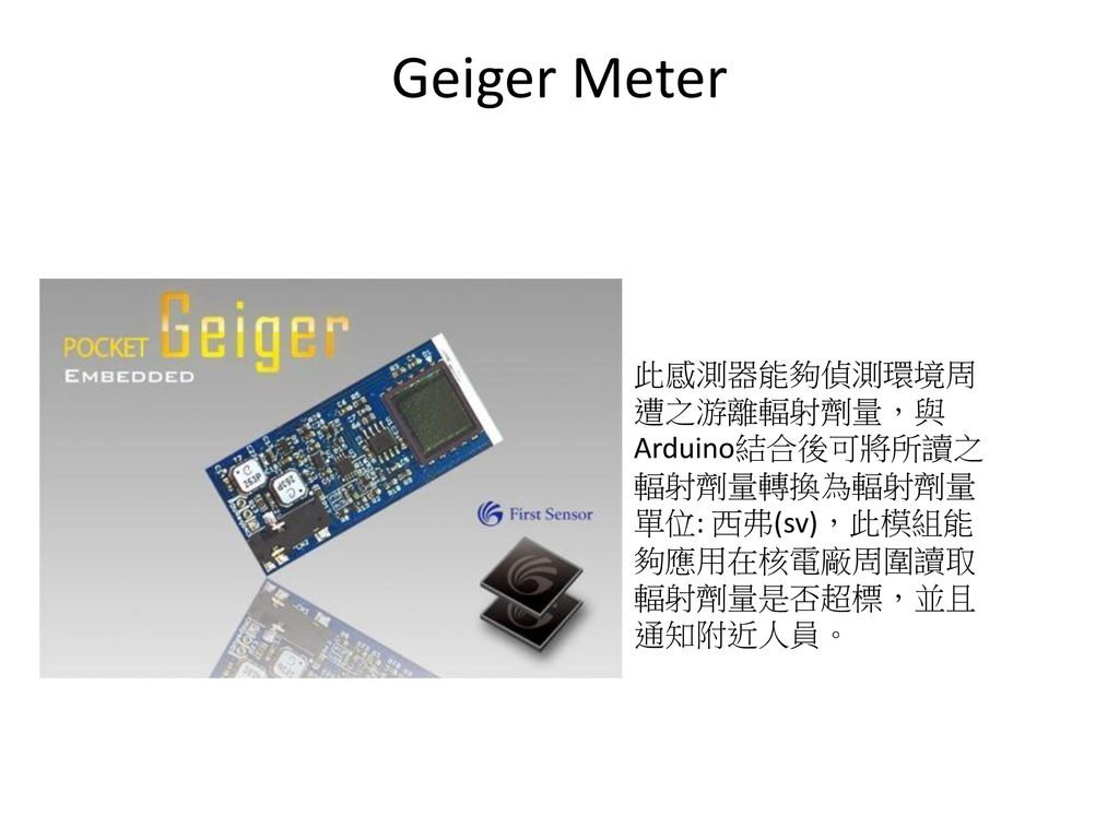 Geiger Meter 此感測器能夠偵測環境周遭之游離輻射劑量，與Arduino結合後可將所讀之輻射劑量轉換為輻射劑量單位: 西弗(sv)，此模組能夠應用在核電廠周圍讀取輻射劑量是否超標，並且通知附近人員。