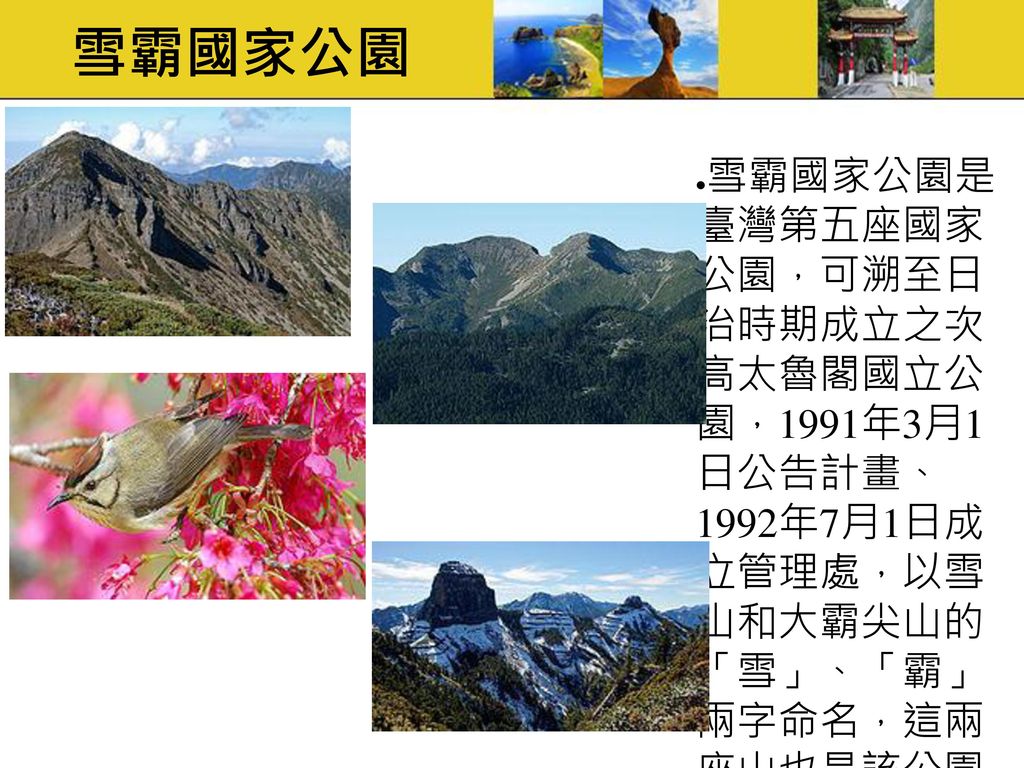 雪霸國家公園 雪霸國家公園是 臺灣第五座國家 公園，可溯至日 治時期成立之次 高太魯閣國立公 園，1991年3月1 日公告計畫、 1992年7月1日成 立管理處，以雪 山和大霸尖山的 「雪」、「霸」 兩字命名，這兩 座山也是該公園 主要的保護目 標。
