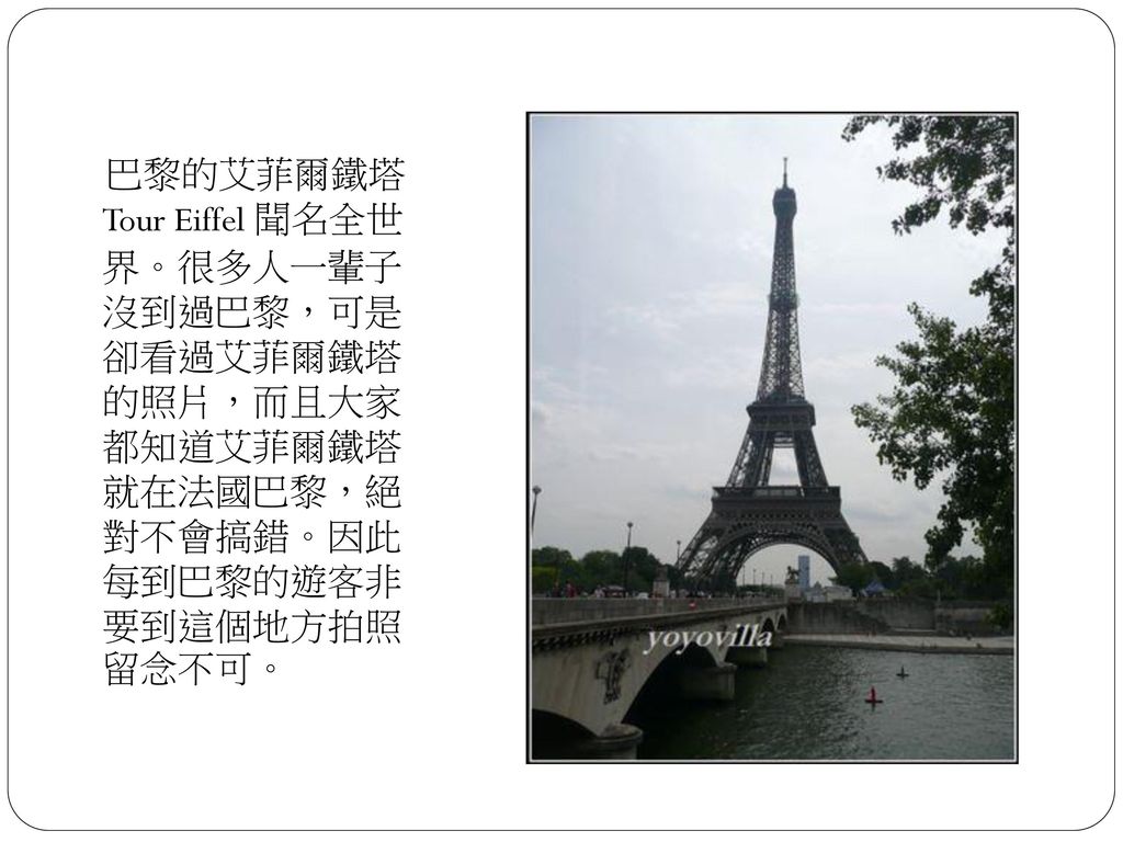 巴黎的艾菲爾鐵塔 Tour Eiffel 聞名全世 界。很多人一輩子 沒到過巴黎，可是 卻看過艾菲爾鐵塔 的照片，而且大家 都知道艾菲爾鐵塔 就在法國巴黎，絕 對不會搞錯。因此 每到巴黎的遊客非 要到這個地方拍照 留念不可。